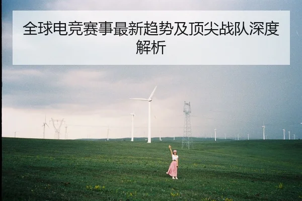 全球电竞赛事最新趋势及顶尖战队深度解析